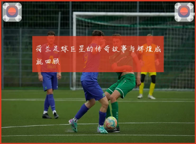 荷兰足球巨星的传奇故事与辉煌成就回顾