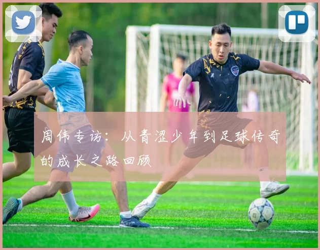 周伟专访：从青涩少年到足球传奇的成长之路回顾