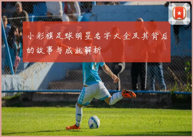小彩旗足球明星名字大全及其背后的故事与成就解析