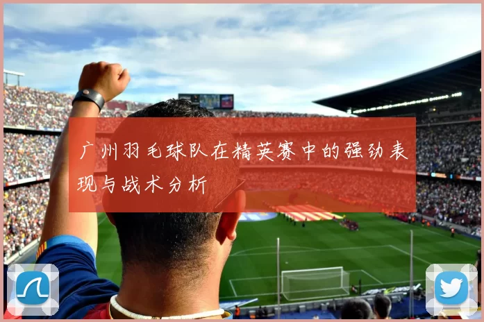 广州羽毛球队在精英赛中的强劲表现与战术分析