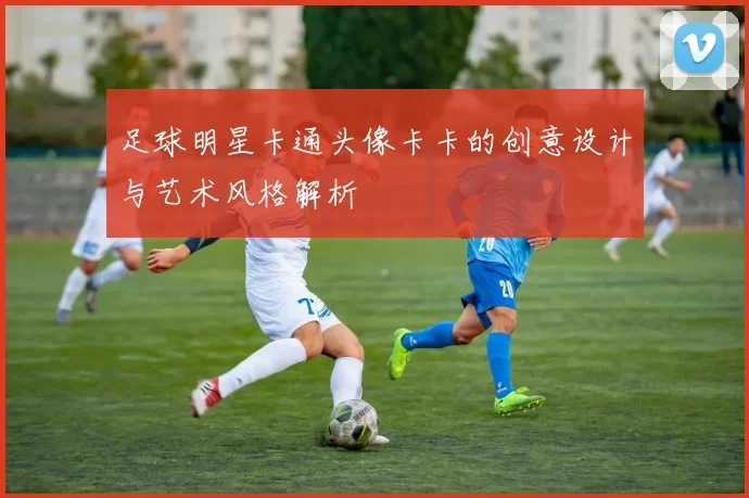 足球明星卡通头像卡卡的创意设计与艺术风格解析