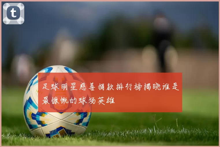 足球明星慈善捐款排行榜揭晓谁是最慷慨的球场英雄