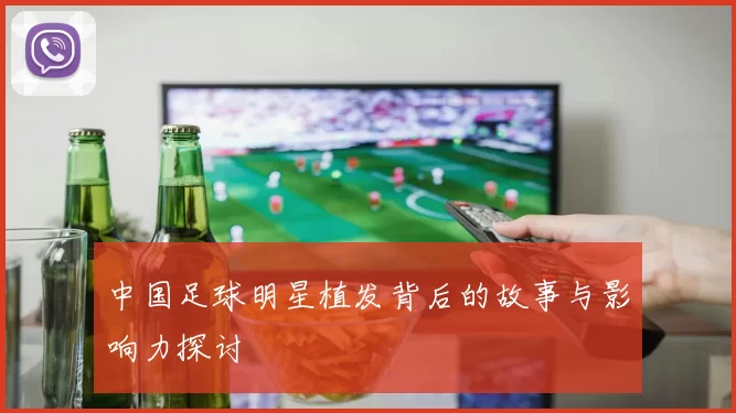中国足球明星植发背后的故事与影响力探讨