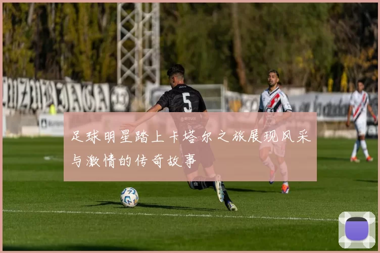 足球明星踏上卡塔尔之旅展现风采与激情的传奇故事