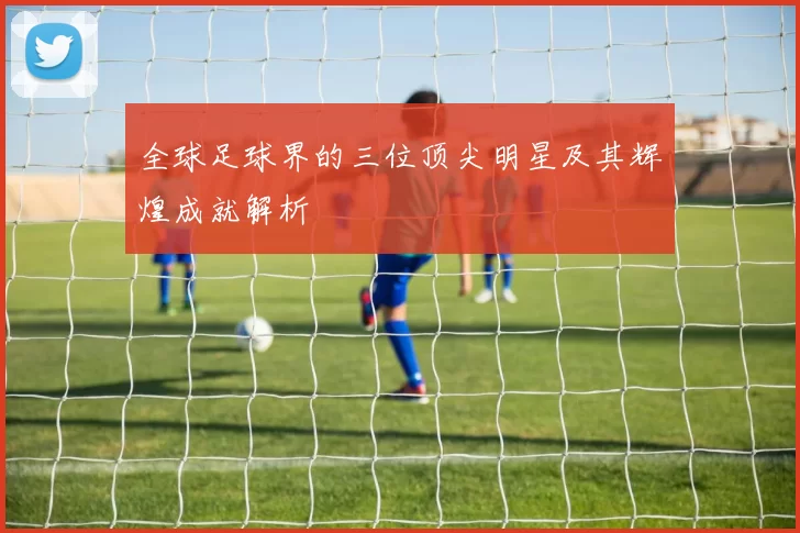全球足球界的三位顶尖明星及其辉煌成就解析