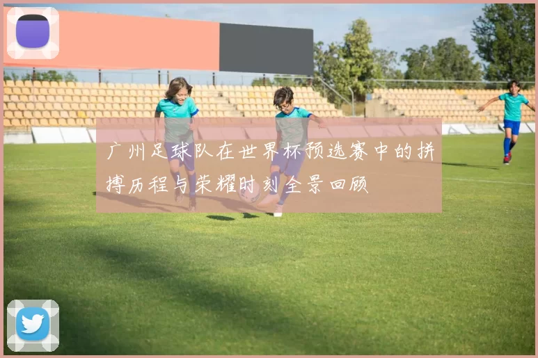 广州足球队在世界杯预选赛中的拼搏历程与荣耀时刻全景回顾
