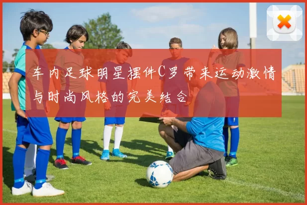 车内足球明星摆件C罗带来运动激情与时尚风格的完美结合