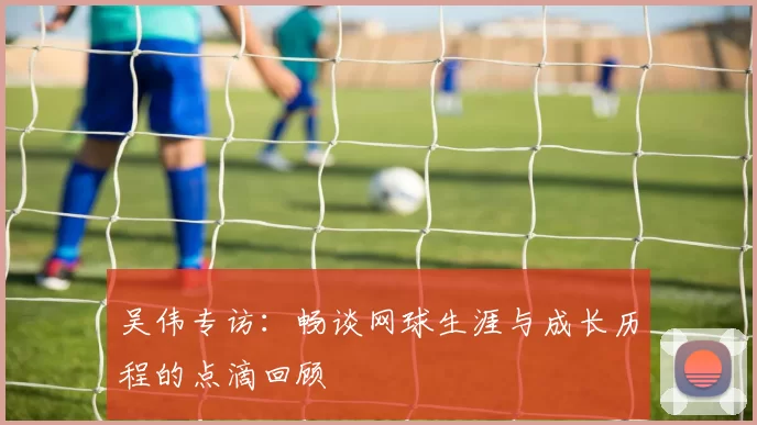 吴伟专访：畅谈网球生涯与成长历程的点滴回顾
