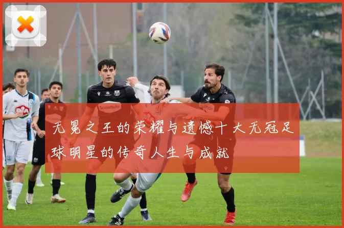 无冕之王的荣耀与遗憾十大无冠足球明星的传奇人生与成就