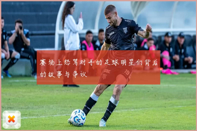 赛场上怒骂对手的足球明星们背后的故事与争议
