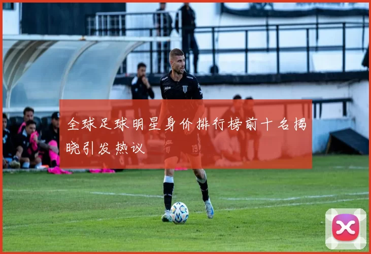 全球足球明星身价排行榜前十名揭晓引发热议