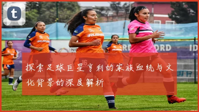 探索足球巨星亨利的家族血统与文化背景的深度解析