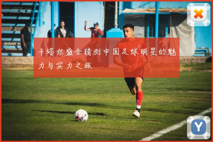 卡塔尔盛会猜测中国足球明星的魅力与实力之旅