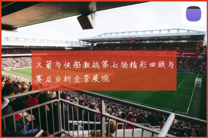 火箭与快船激战第七场精彩回顾与赛后分析全景展现