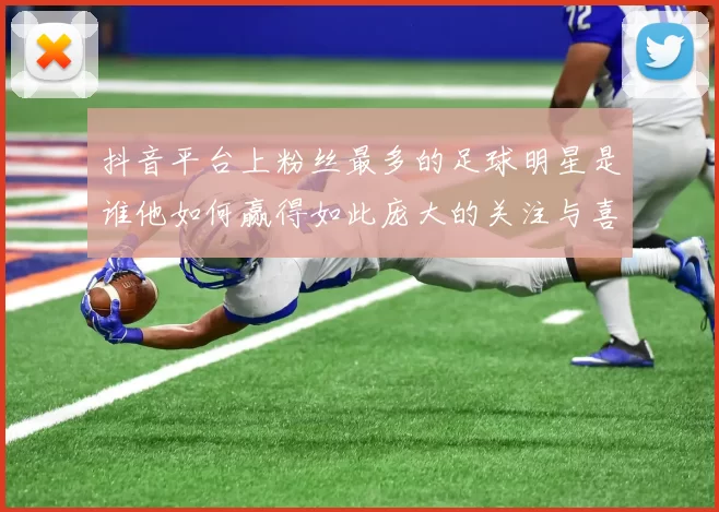 抖音平台上粉丝最多的足球明星是谁他如何赢得如此庞大的关注与喜爱