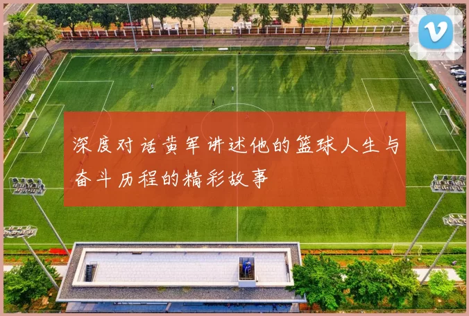 深度对话黄军讲述他的篮球人生与奋斗历程的精彩故事