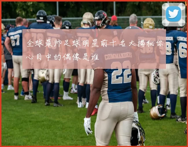 全球最帅足球明星前十名大揭秘你心目中的偶像是谁