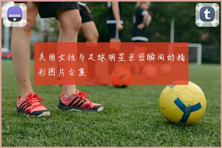 美丽女性与足球明星亲密瞬间的精彩图片合集
