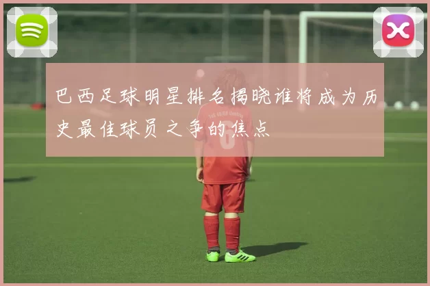 巴西足球明星排名揭晓谁将成为历史最佳球员之争的焦点